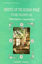 Absence of the Buddha Image in Early Buddhist Art: Toward its Significance in Comparative Religion / Tanaka, Kanoko 