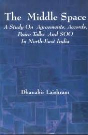 The Middle Space: A Study on Agreements, Accords, Peace Talks and SOO in North-East India / Laishram, Dhanabir 