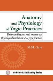 Anatomy and Physiology of Yogic Practices: Understanding of the Yogic Concepts and Physiological Mechanism of the Yogic Practices / Gore, Makarand madhukar 