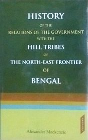 History of the Relations of the Government with the Hill Tribes of the North East Frontier of Bengal / Mackenzie, Alexander 