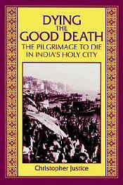 Dying the Good Death: The Pilgrimage to Die in India's Holy City / Justice, Christopher 